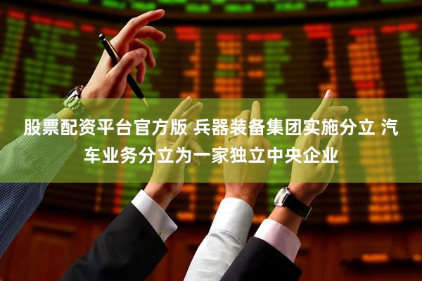 股票配资平台官方版 兵器装备集团实施分立 汽车业务分立为一家独立中央企业