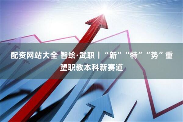 配资网站大全 智绘·武职丨“新”“特”“势”重塑职教本科新赛道