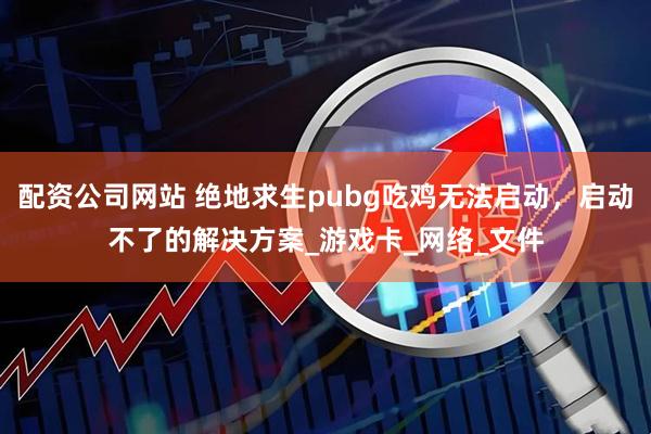 配资公司网站 绝地求生pubg吃鸡无法启动，启动不了的解决方案_游戏卡_网络_文件