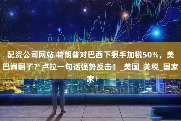 配资公司网站 特朗普对巴西下狠手加税50%，美巴闹翻了？卢拉一句话强势反击！_美国_关税_国家
