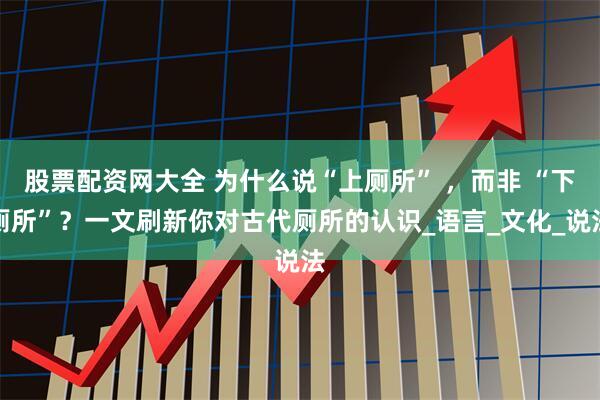股票配资网大全 为什么说“上厕所” ，而非 “下厕所”？一文刷新你对古代厕所的认识_语言_文化_说法