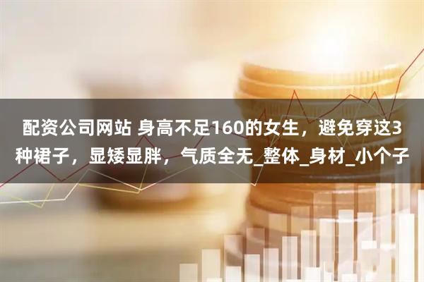 配资公司网站 身高不足160的女生，避免穿这3种裙子，显矮显胖，气质全无_整体_身材_小个子