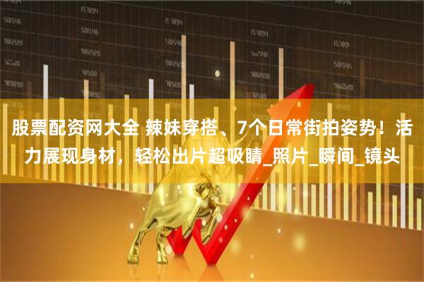 股票配资网大全 辣妹穿搭、7个日常街拍姿势！活力展现身材，轻松出片超吸睛_照片_瞬间_镜头