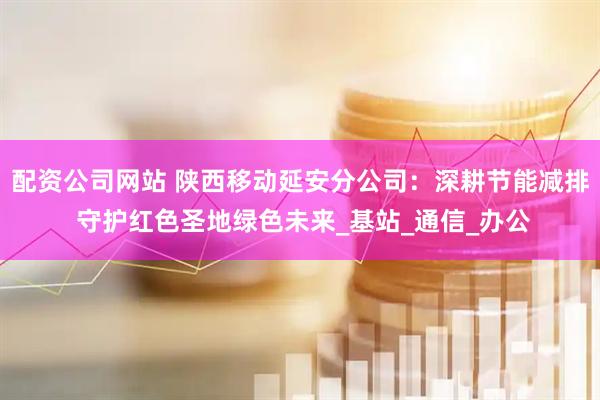 配资公司网站 陕西移动延安分公司：深耕节能减排 守护红色圣地绿色未来_基站_通信_办公