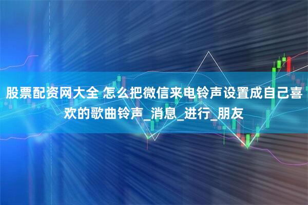 股票配资网大全 怎么把微信来电铃声设置成自己喜欢的歌曲铃声_消息_进行_朋友