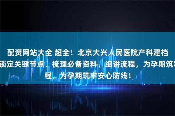配资网站大全 超全！北京大兴人民医院产科建档秘籍曝光，锁定关键节点、梳理必备资料、细讲流程，为孕期筑牢安心防线！