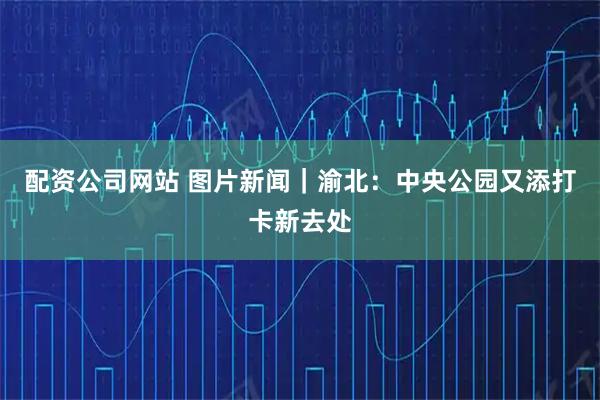 配资公司网站 图片新闻｜渝北：中央公园又添打卡新去处