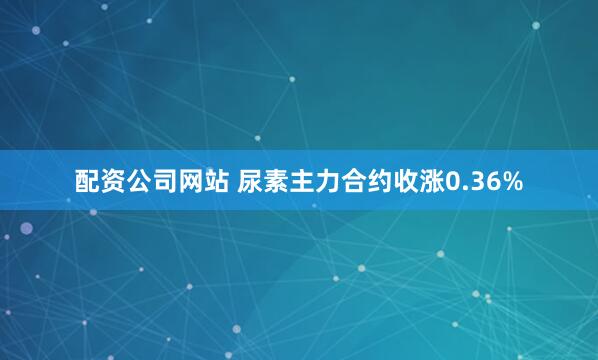 配资公司网站 尿素主力合约收涨0.36%