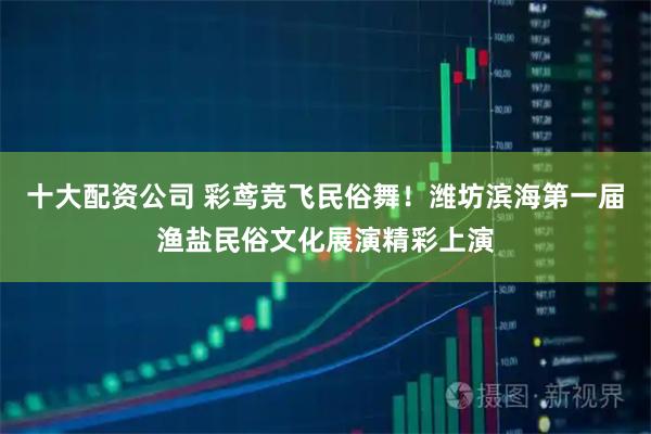 十大配资公司 彩鸢竞飞民俗舞！潍坊滨海第一届渔盐民俗文化展演精彩上演