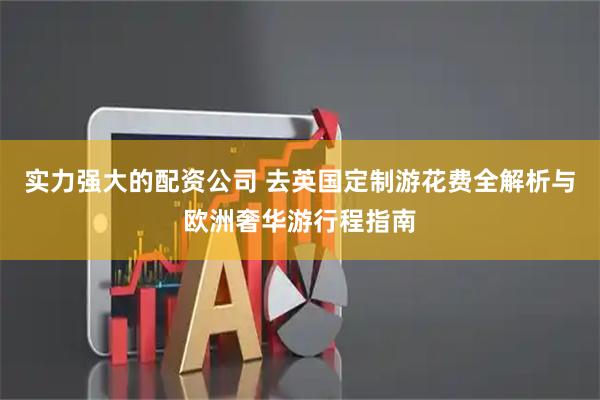 实力强大的配资公司 去英国定制游花费全解析与欧洲奢华游行程指南