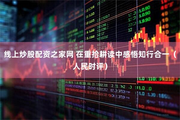 线上炒股配资之家网 在重拾耕读中感悟知行合一（人民时评）